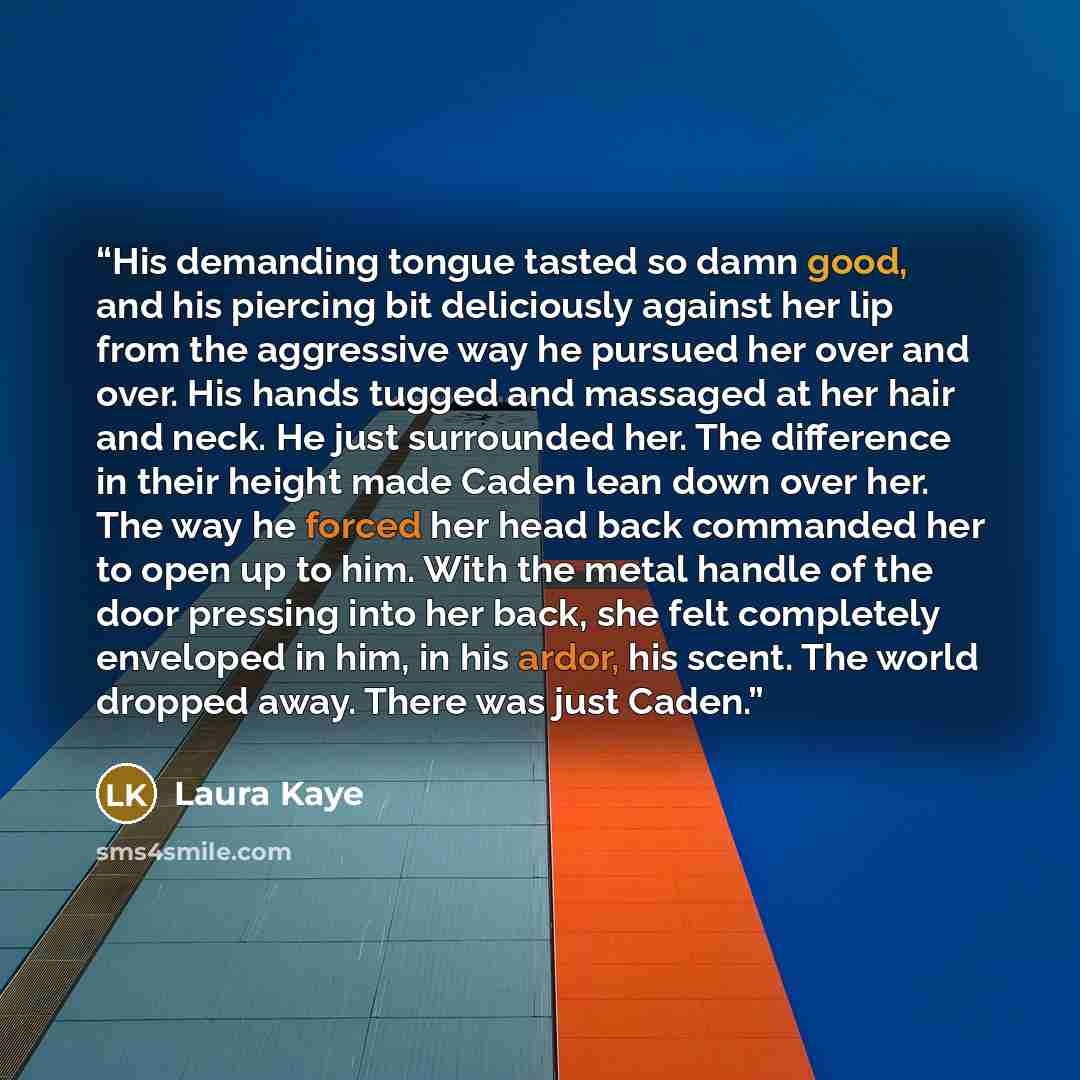 “His demanding tongue tasted so damn good, and his piercing bit deliciously against her lip from the aggressive way he pursued her over and over. His hands tugged and massaged at her hair and neck. He just surrounded her. The difference in their height made Caden lean down over her. The way he…” quote by Laura Kaye