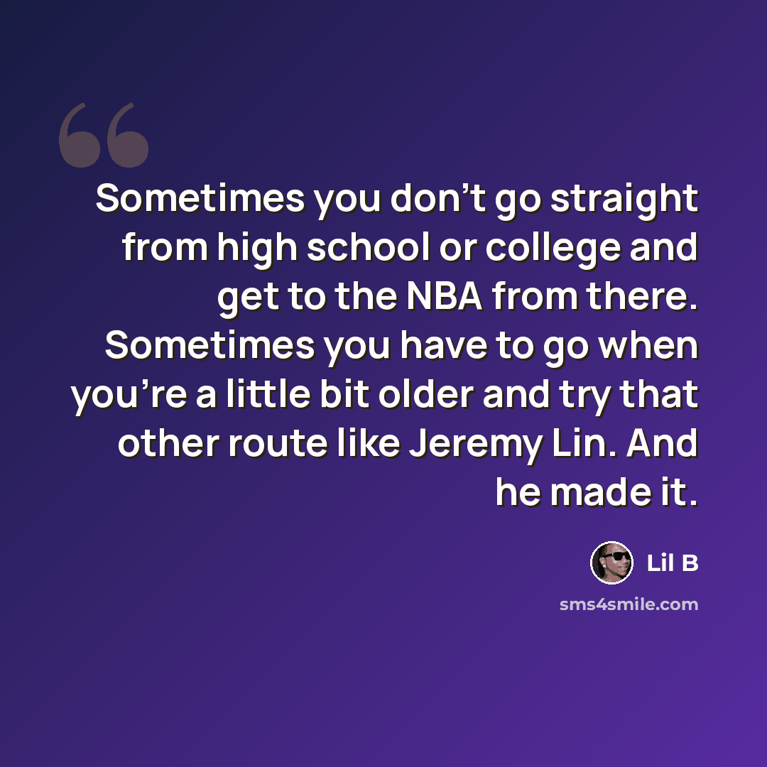 “Sometimes you don't go straight from high school or college and get to the NBA from there. Sometimes you have to go when you're a little bit older and try that other route like Jeremy Lin. And he made it.” quote by Lil B