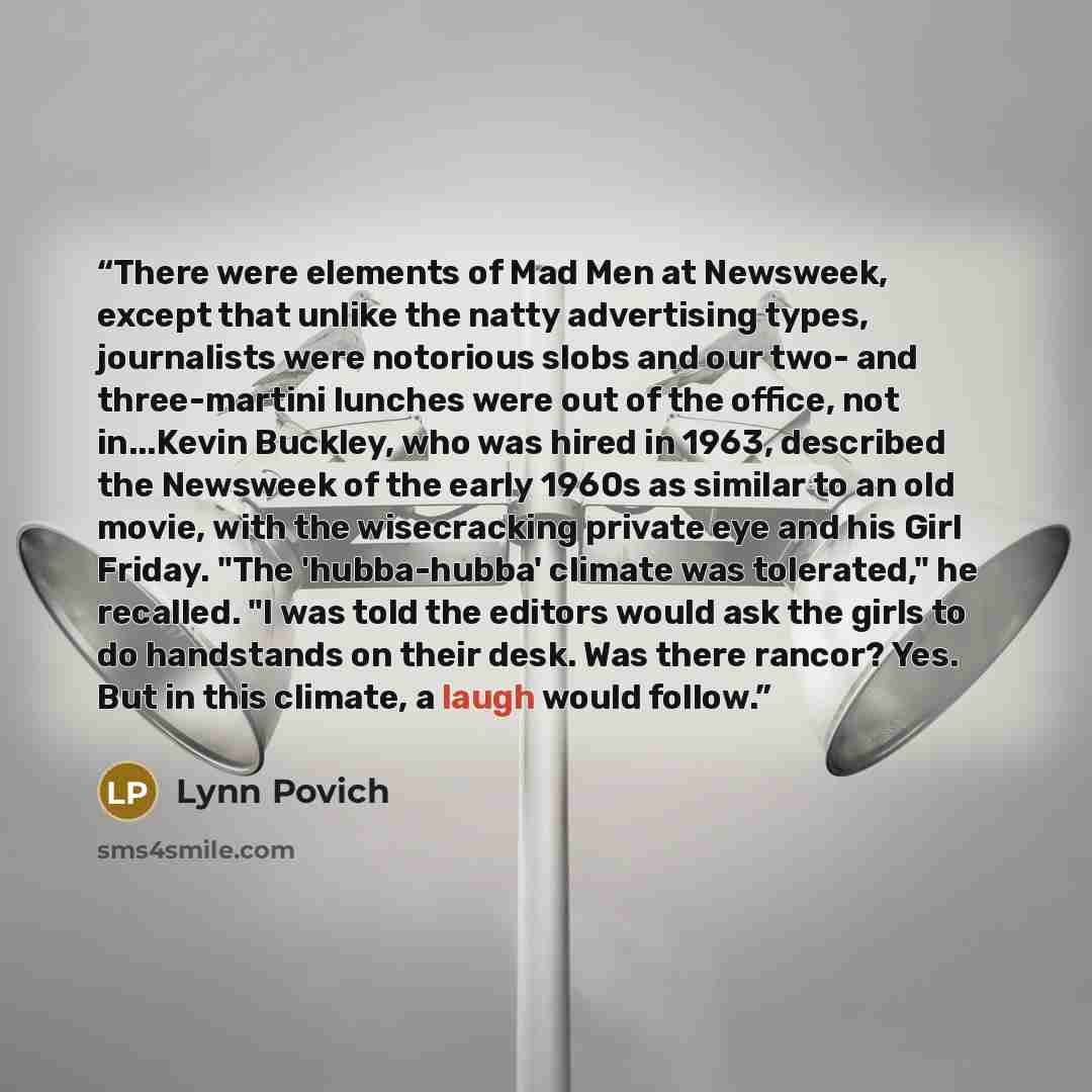 “There were elements of Mad Men at Newsweek, except that unlike the natty advertising types, journalists were notorious slobs and our two- and three-martini lunches were out of the office, not in...Kevin Buckley, who was hired in 1963, described the Newsweek of the early 1960s as similar to an old…” quote by Lynn Povich