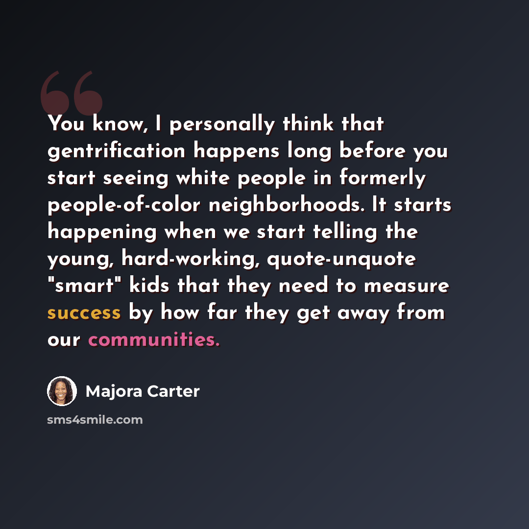 “You know, I personally think that gentrification happens long before you start seeing white people in formerly people-of-color neighborhoods. It starts happening when we start telling the young, hard-working, quote-unquote "smart" kids that they need to measure success by how far they get away…” quote by Majora Carter