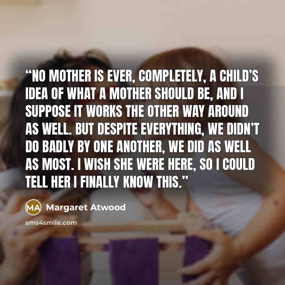 “No mother is ever, completely, a child’s idea of what a mother should be, and I suppose it works the other way around as well. But despite everything, we didn’t do badly by one another, we did as well as most. I wish she were here, so I could tell her I finally know this.” quote by Margaret Atwood