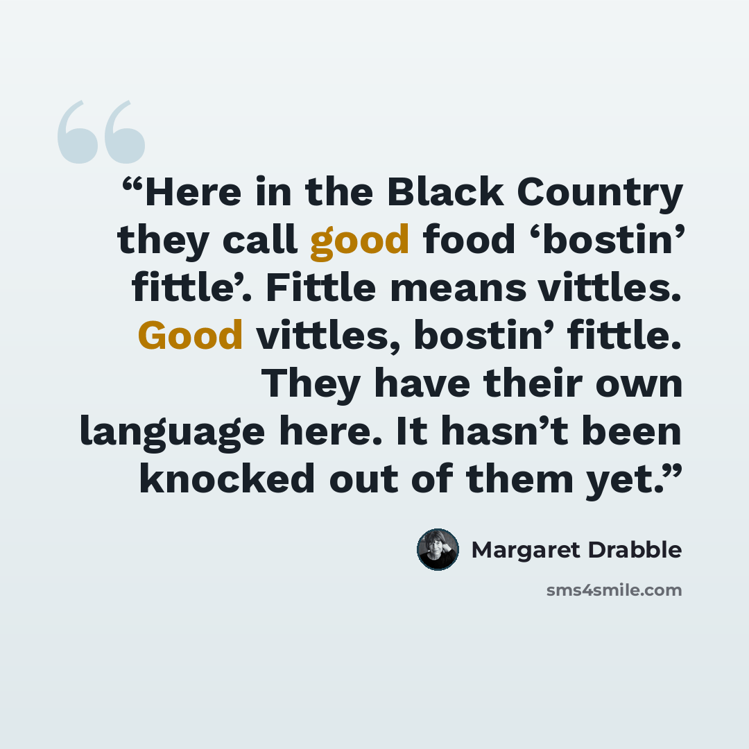 “Here in the Black Country they call good food ‘bostin’ fittle’. Fittle means vittles. Good vittles, bostin’ fittle. They have their own language here. It hasn’t been knocked out of them yet.” quote by Margaret Drabble