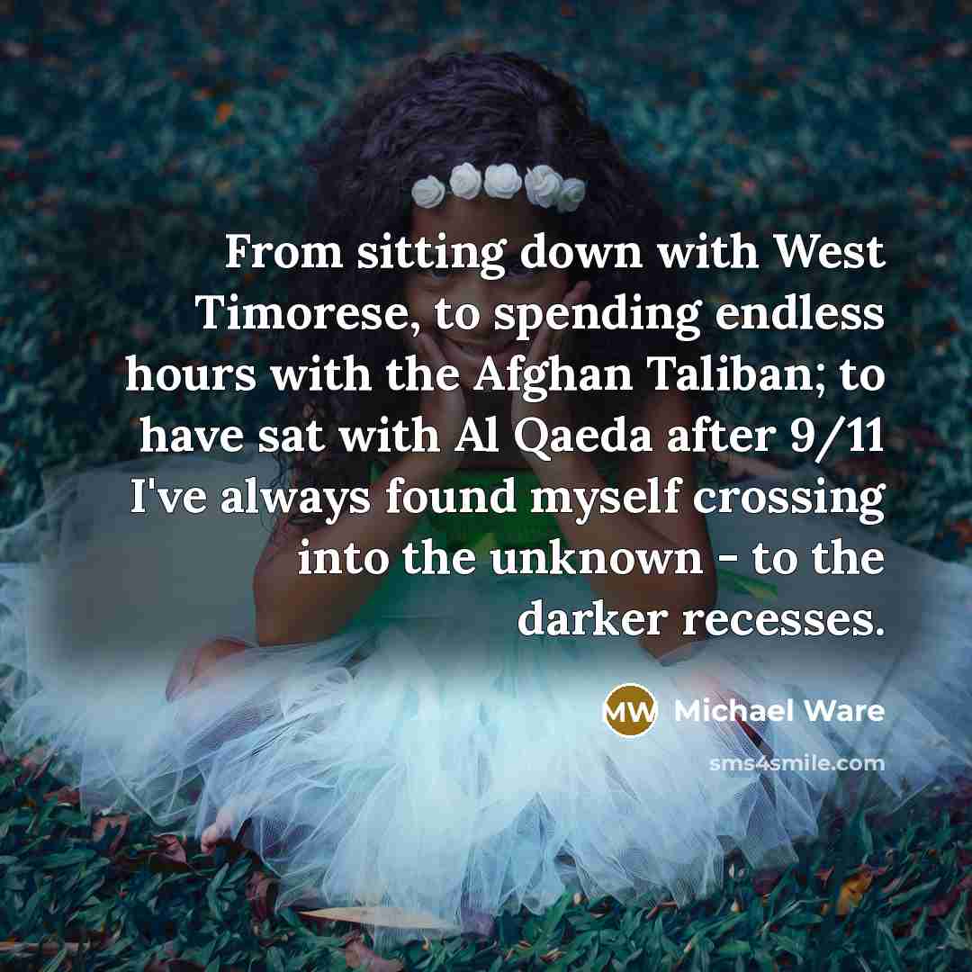 “From sitting down with West Timorese, to spending endless hours with the Afghan Taliban; to have sat with Al Qaeda after 9/11 I've always found myself crossing into the unknown - to the darker recesses.” quote by Michael Ware