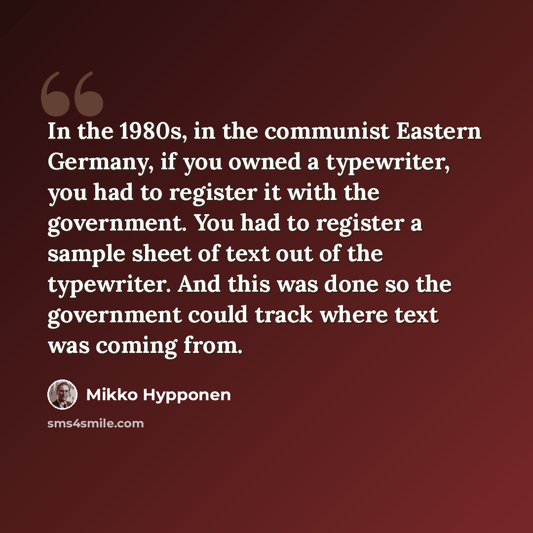 “In the 1980s, in the communist Eastern Germany, if you owned a typewriter, you had to register it with the government. You had to register a sample sheet of text out of the typewriter. And this was done so the government could track where text was coming from.” quote by Mikko Hypponen