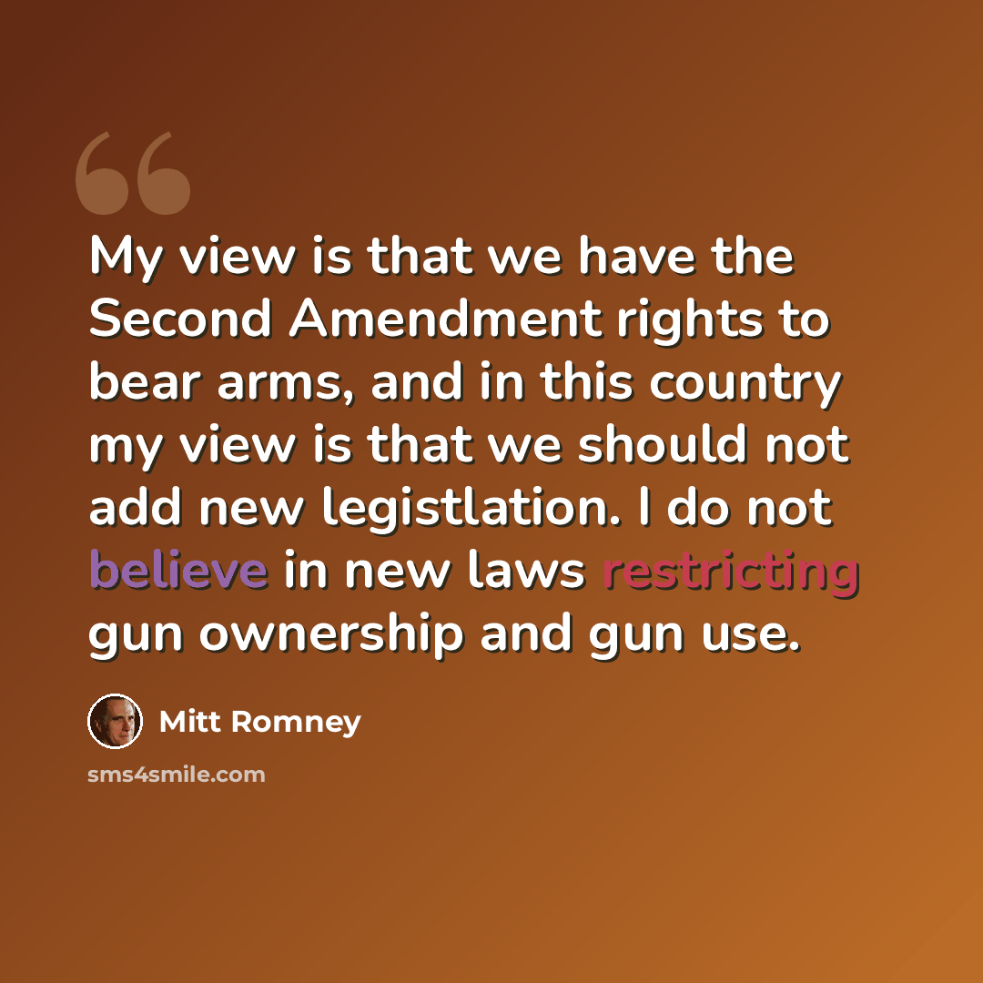 “My view is that we have the Second Amendment rights to bear arms, and in this country my view is that we should not add new legistlation. I do not believe in new laws restricting gun ownership and gun use.” quote by Mitt Romney