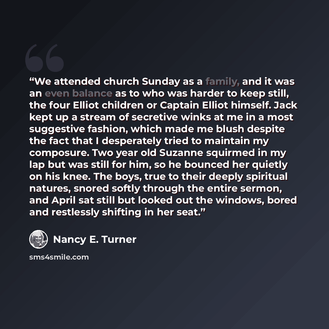 “We attended church Sunday as a family, and it was an even balance as to who was harder to keep still, the four Elliot children or Captain Elliot himself. Jack kept up a stream of secretive winks at me in a most suggestive fashion, which made me blush despite the fact that I desperately tried to…” quote by Nancy E. Turner