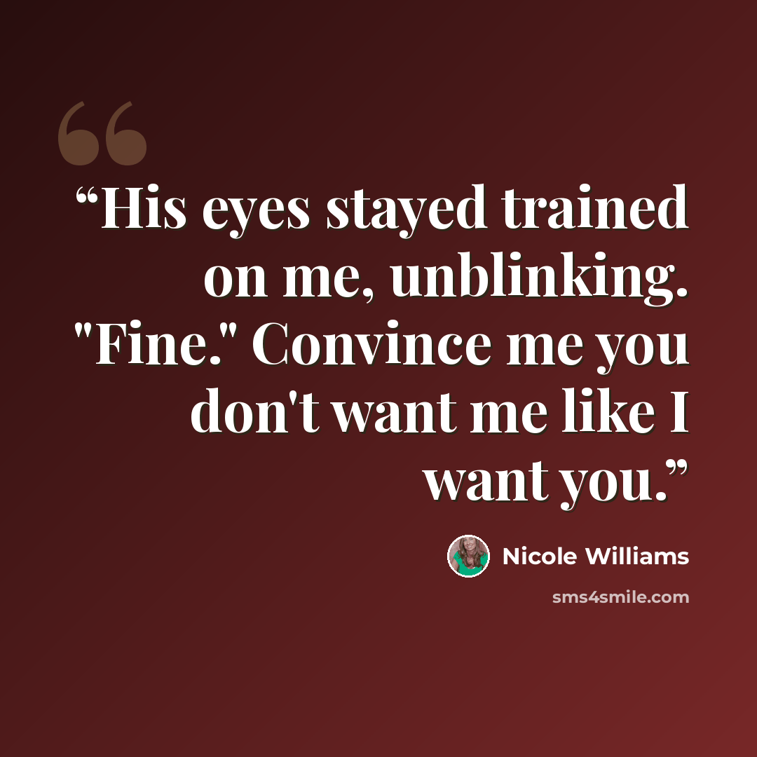 “His eyes stayed trained on me, unblinking. "Fine." Convince me you don't want me like I want you.” quote by Nicole Williams