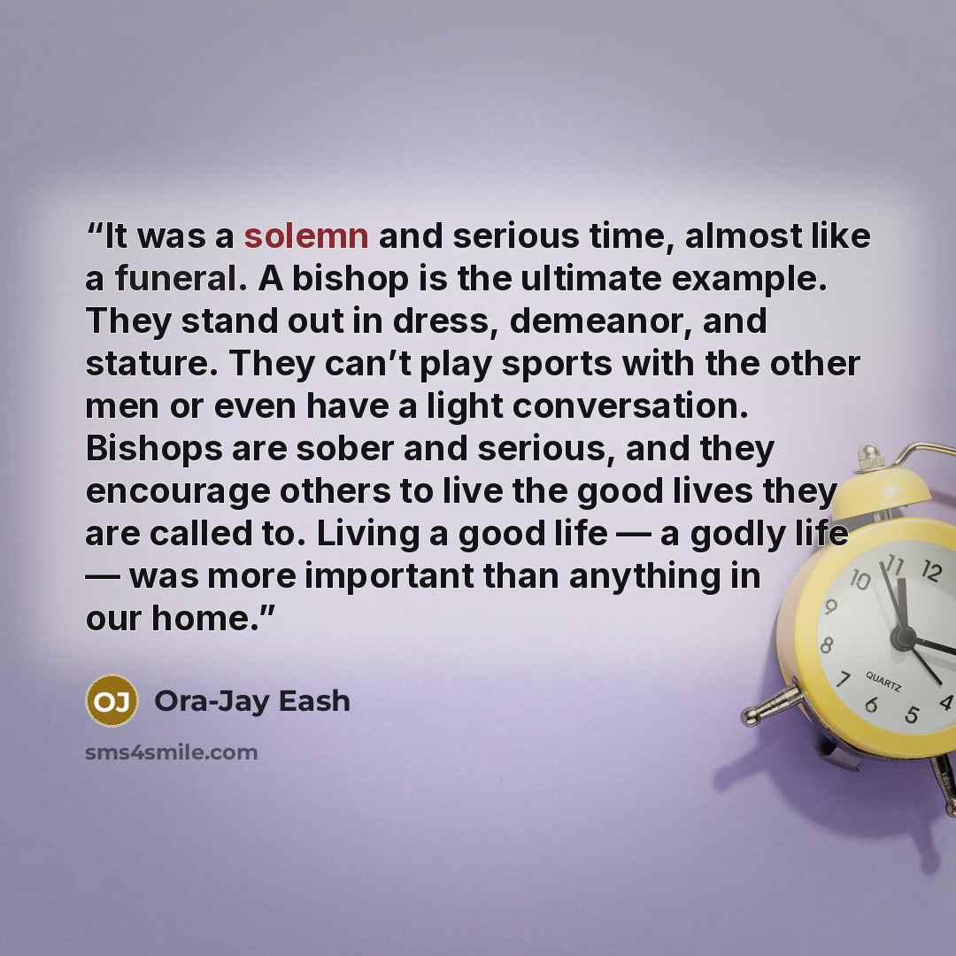 “It was a solemn and serious time, almost like a funeral. A bishop is the ultimate example. They stand out in dress, demeanor, and stature. They can’t play sports with the other men or even have a light conversation. Bishops are sober and serious, and they encourage others to live the good lives…” quote by Ora-Jay Eash