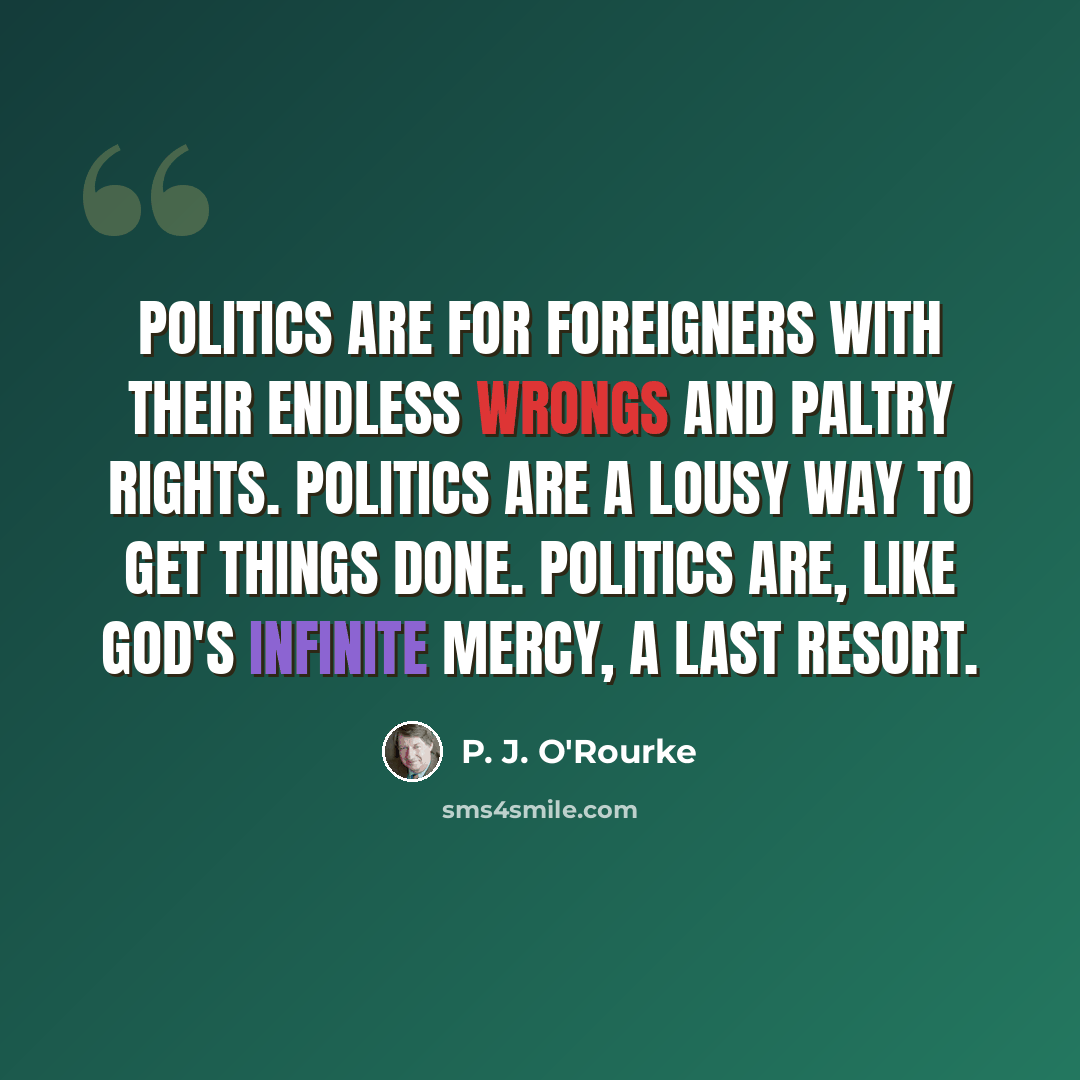“Politics are for foreigners with their endless wrongs and paltry rights. Politics are a lousy way to get things done. Politics are, like God's infinite mercy, a last resort.” quote by P. J. O'Rourke