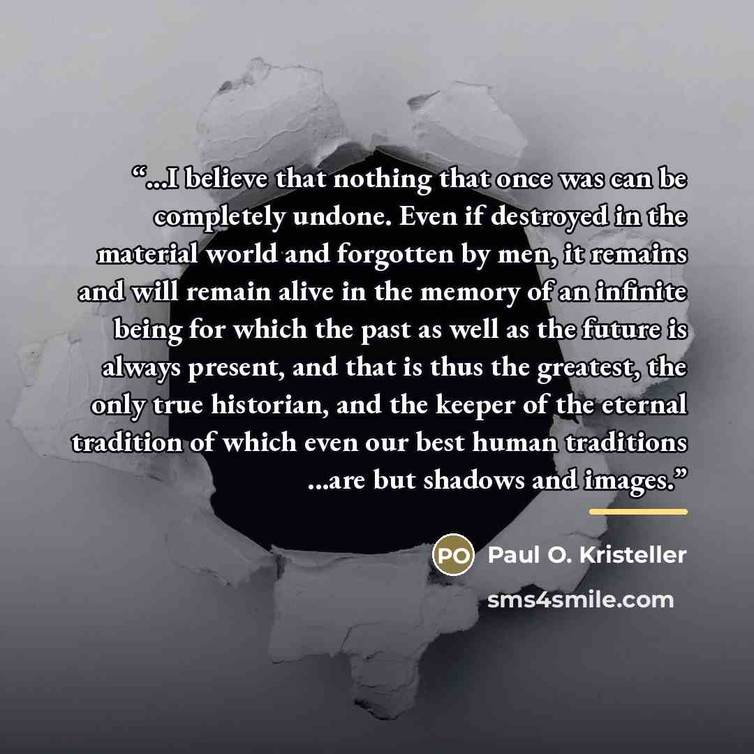 “...I believe that nothing that once was can be completely undone. Even if destroyed in the material world and forgotten by men, it remains and will remain alive in the memory of an infinite being for which the past as well as the future is always present, and that is thus the greatest, the only…” quote by Paul O. Kristeller