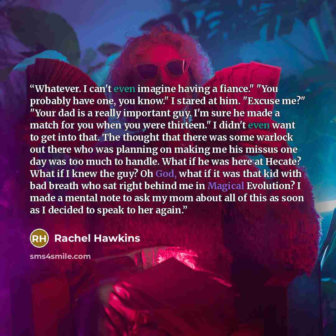 “Whatever. I can't even imagine having a fiance." "You probably have one, you know." I stared at him. "Excuse me?" "Your dad is a really important guy. I'm sure he made a match for you when you were thirteen." I didn't even want to get into that. The thought that there was some warlock out there…” quote by Rachel Hawkins