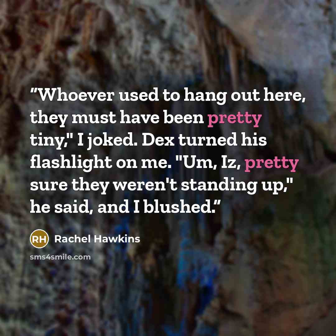 “Whoever used to hang out here, they must have been pretty tiny," I joked. Dex turned his flashlight on me. "Um, Iz, pretty sure they weren't standing up," he said, and I blushed.” quote by Rachel Hawkins