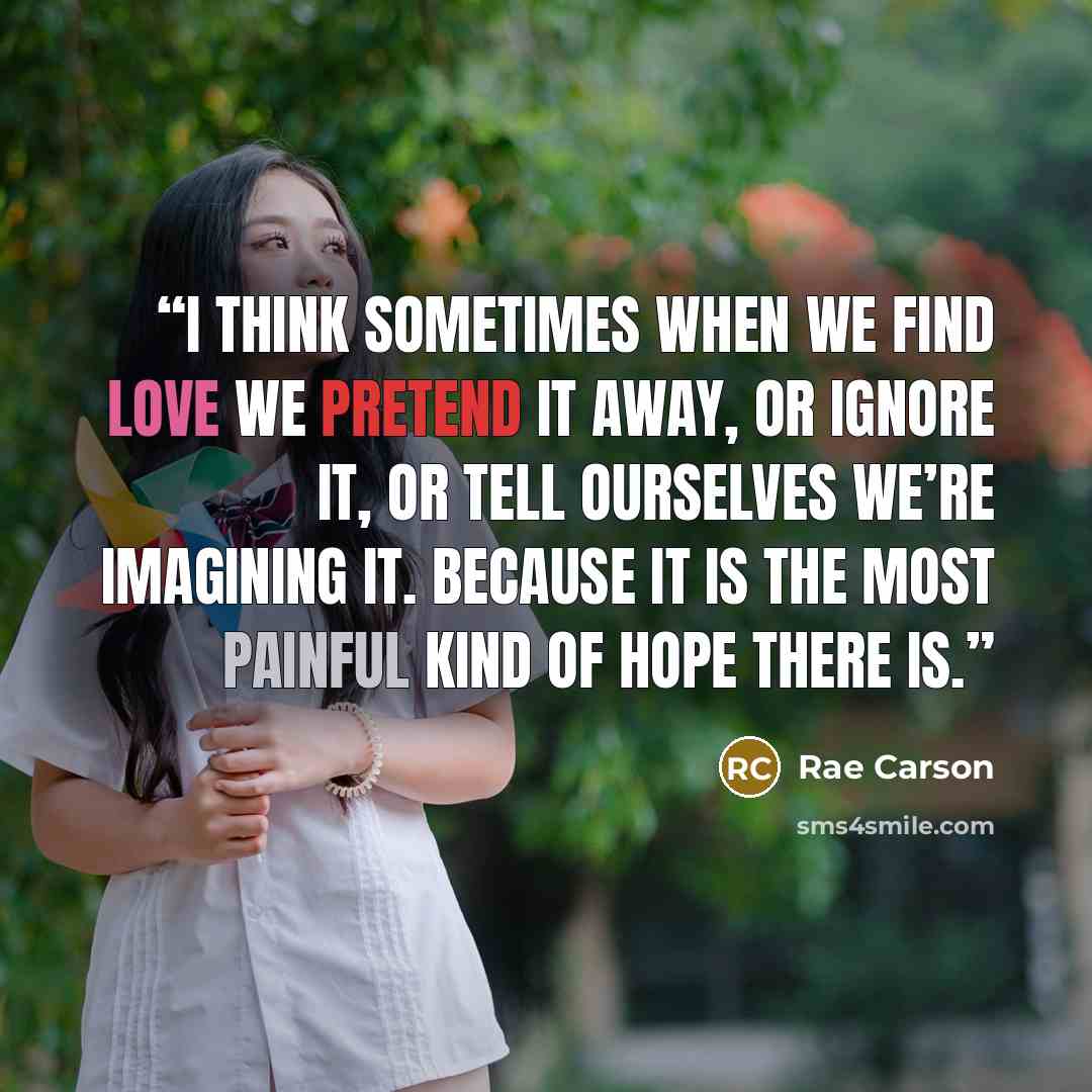 “I think sometimes when we find love we pretend it away, or ignore it, or tell ourselves we’re imagining it. Because it is the most painful kind of hope there is.” quote by Rae Carson