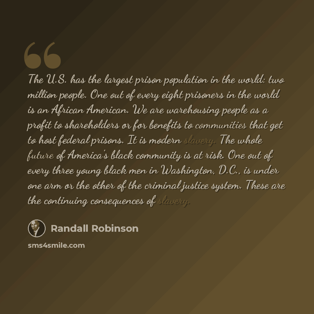 “The U.S. has the largest prison population in the world: two million people. One out of every eight prisoners in the world is an African American. We are warehousing people as a profit to shareholders or for benefits to communities that get to host federal prisons. It is modern slavery. The whole…” quote by Randall Robinson