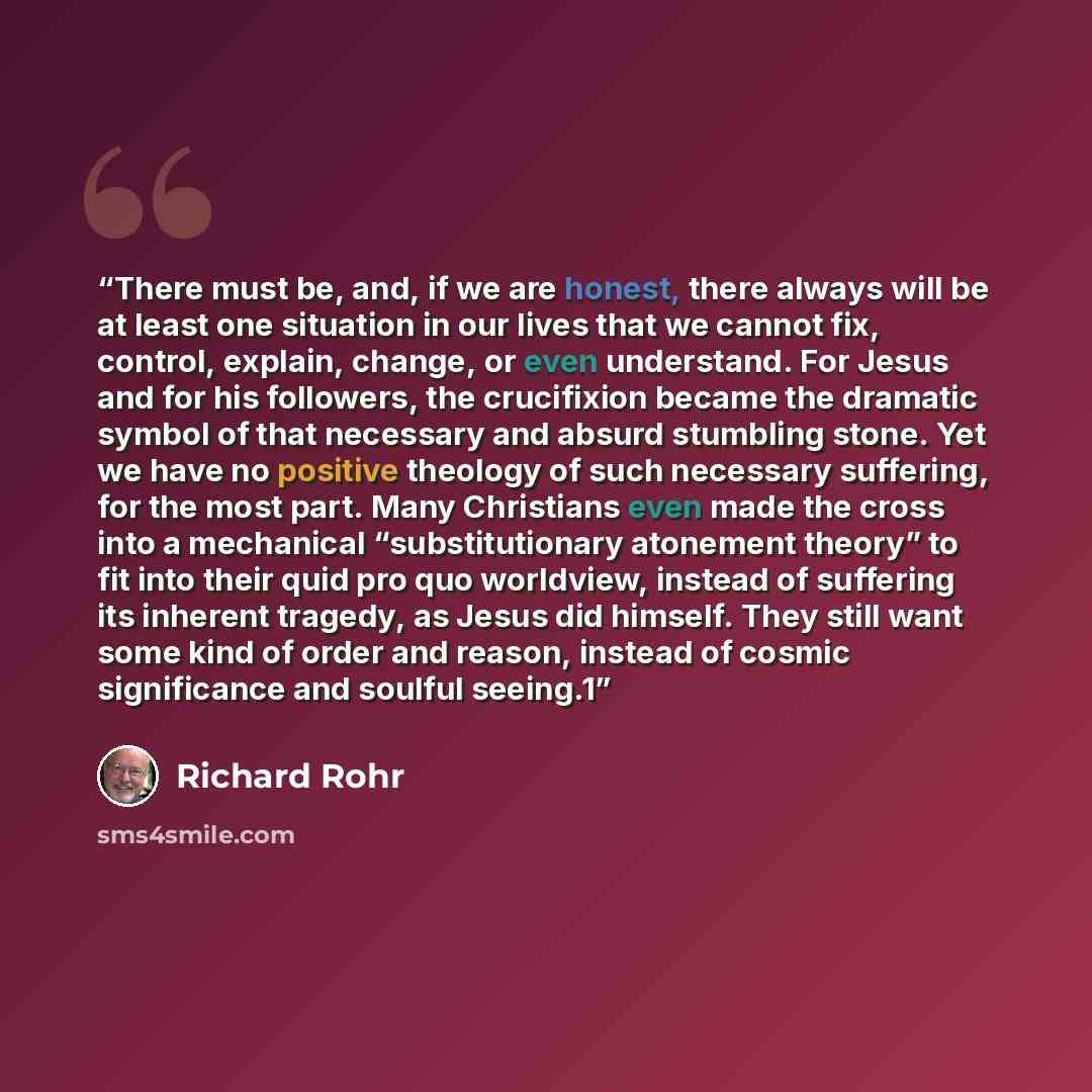 “There must be, and, if we are honest, there always will be at least one situation in our lives that we cannot fix, control, explain, change, or even understand. For Jesus and for his followers, the crucifixion became the dramatic symbol of that necessary and absurd stumbling stone. Yet we have no…” quote by Richard Rohr