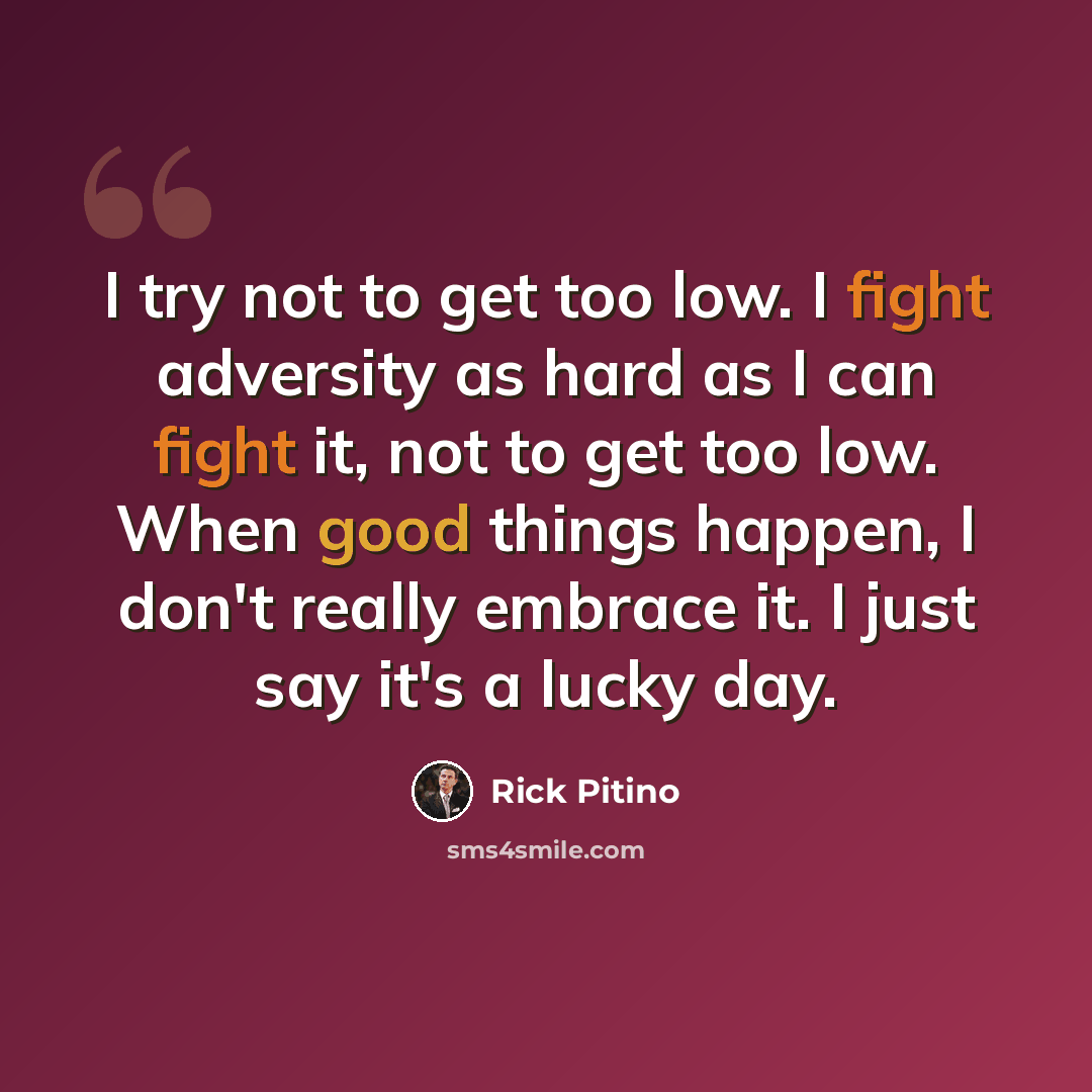 “I try not to get too low. I fight adversity as hard as I can fight it, not to get too low. When good things happen, I don't really embrace it. I just say it's a lucky day.” quote by Rick Pitino