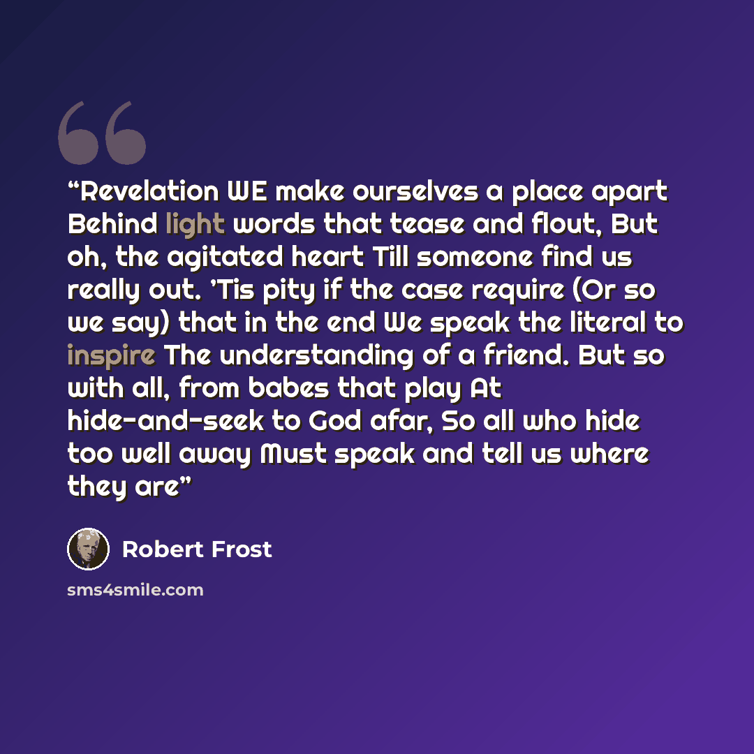 “Revelation WE make ourselves a place apart Behind light words that tease and flout, But oh, the agitated heart Till someone find us really out. ’Tis pity if the case require (Or so we say) that in the end We speak the literal to inspire The understanding of a friend. But so with all, from babes…” quote by Robert Frost