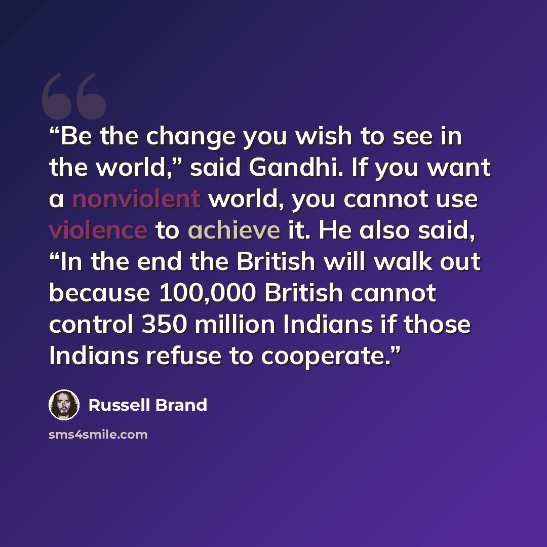 “Be the change you wish to see in the world,” said Gandhi. If you want a nonviolent world, you cannot use violence to achieve it. He also said, “In the end the British will walk out because 100,000 British cannot control 350 million Indians if those Indians refuse to cooperate.” quote by Russell Brand