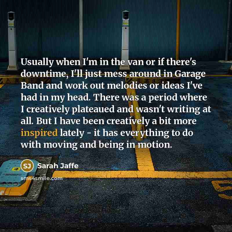 “Usually when I'm in the van or if there's downtime, I'll just mess around in Garage Band and work out melodies or ideas I've had in my head. There was a period where I creatively plateaued and wasn't writing at all. But I have been creatively a bit more inspired lately - it has everything to do…” quote by Sarah Jaffe