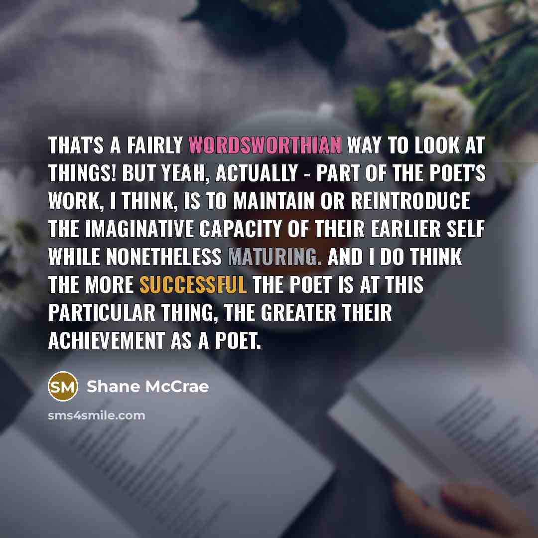 “That's a fairly Wordsworthian way to look at things! But yeah, actually - part of the poet's work, I think, is to maintain or reintroduce the imaginative capacity of their earlier self while nonetheless maturing. And I do think the more successful the poet is at this particular thing, the greater…” quote by Shane McCrae