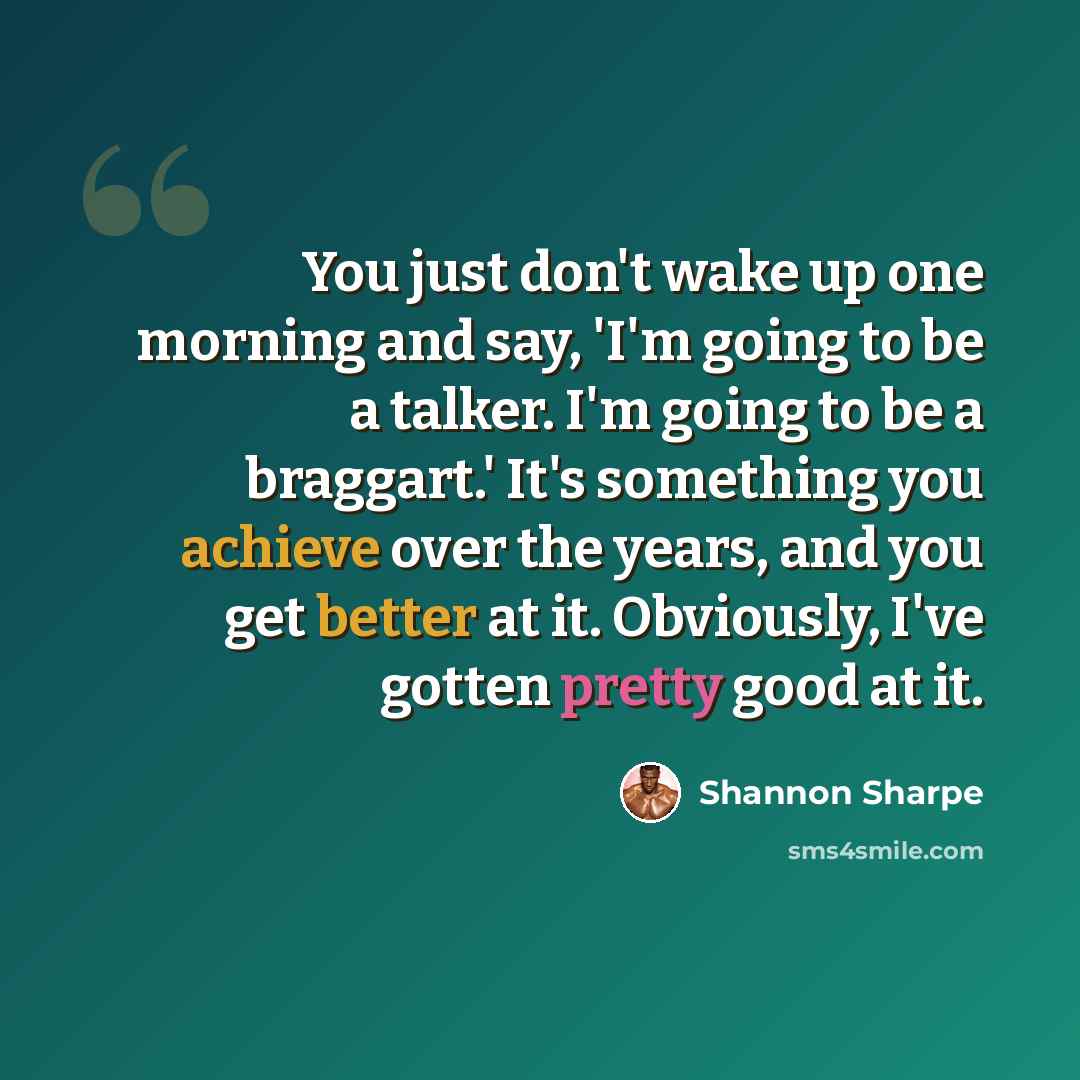 “You just don't wake up one morning and say, 'I'm going to be a talker. I'm going to be a braggart.' It's something you achieve over the years, and you get better at it. Obviously, I've gotten pretty good at it.” quote by Shannon Sharpe
