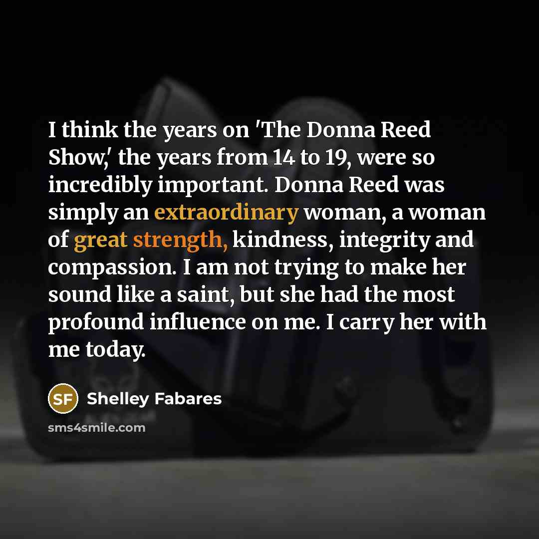 “I think the years on 'The Donna Reed Show,' the years from 14 to 19, were so incredibly important. Donna Reed was simply an extraordinary woman, a woman of great strength, kindness, integrity and compassion. I am not trying to make her sound like a saint, but she had the most profound influence on…” quote by Shelley Fabares