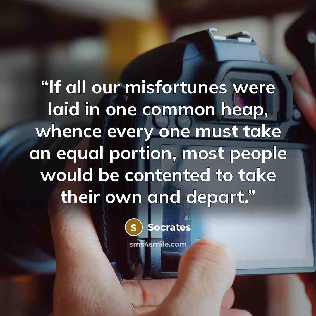 “If all our misfortunes were laid in one common heap, whence every one must take an equal portion, most people would be contented to take their own and depart.” quote by Socrates
