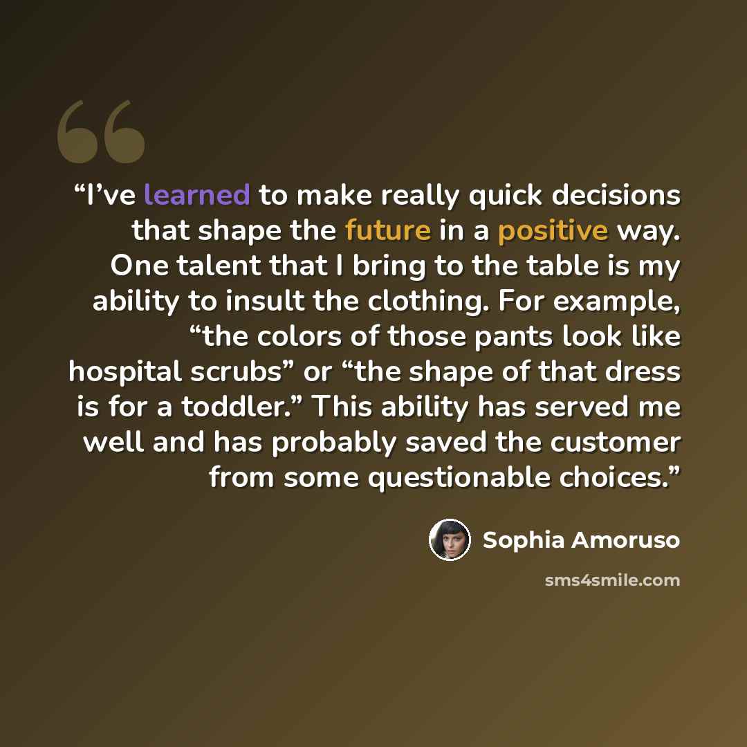 “I’ve learned to make really quick decisions that shape the future in a positive way. One talent that I bring to the table is my ability to insult the clothing. For example, “the colors of those pants look like hospital scrubs” or “the shape of that dress is for a toddler.” This ability has served…” quote by Sophia Amoruso