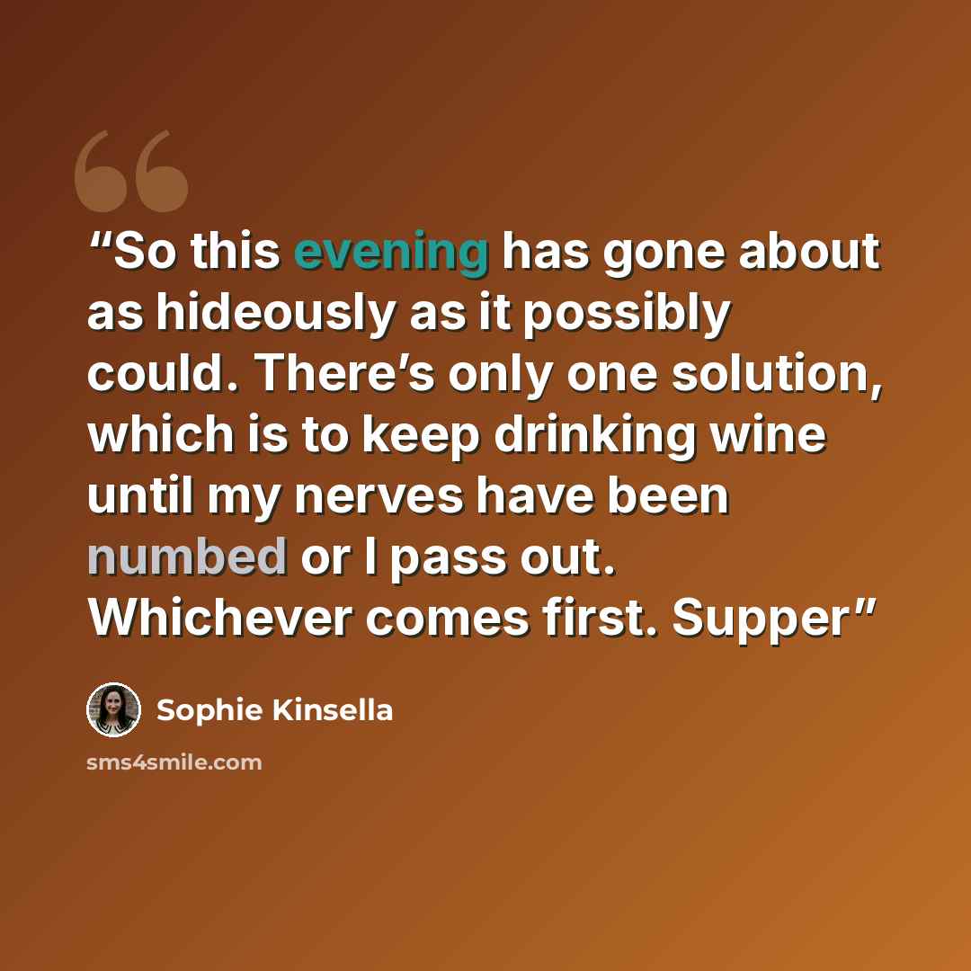 “So this evening has gone about as hideously as it possibly could. There’s only one solution, which is to keep drinking wine until my nerves have been numbed or I pass out. Whichever comes first. Supper” quote by Sophie Kinsella