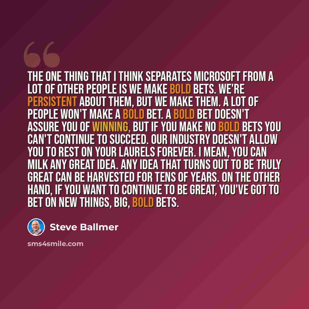 “The one thing that I think separates Microsoft from a lot of other people is we make bold bets. We're persistent about them, but we make them. A lot of people won't make a bold bet. A bold bet doesn't assure you of winning, but if you make no bold bets you can't continue to succeed. Our industry…” quote by Steve Ballmer