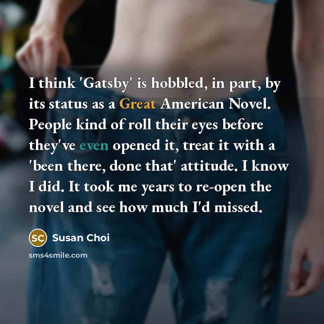 “I think 'Gatsby' is hobbled, in part, by its status as a Great American Novel. People kind of roll their eyes before they've even opened it, treat it with a 'been there, done that' attitude. I know I did. It took me years to re-open the novel and see how much I'd missed.” quote by Susan Choi