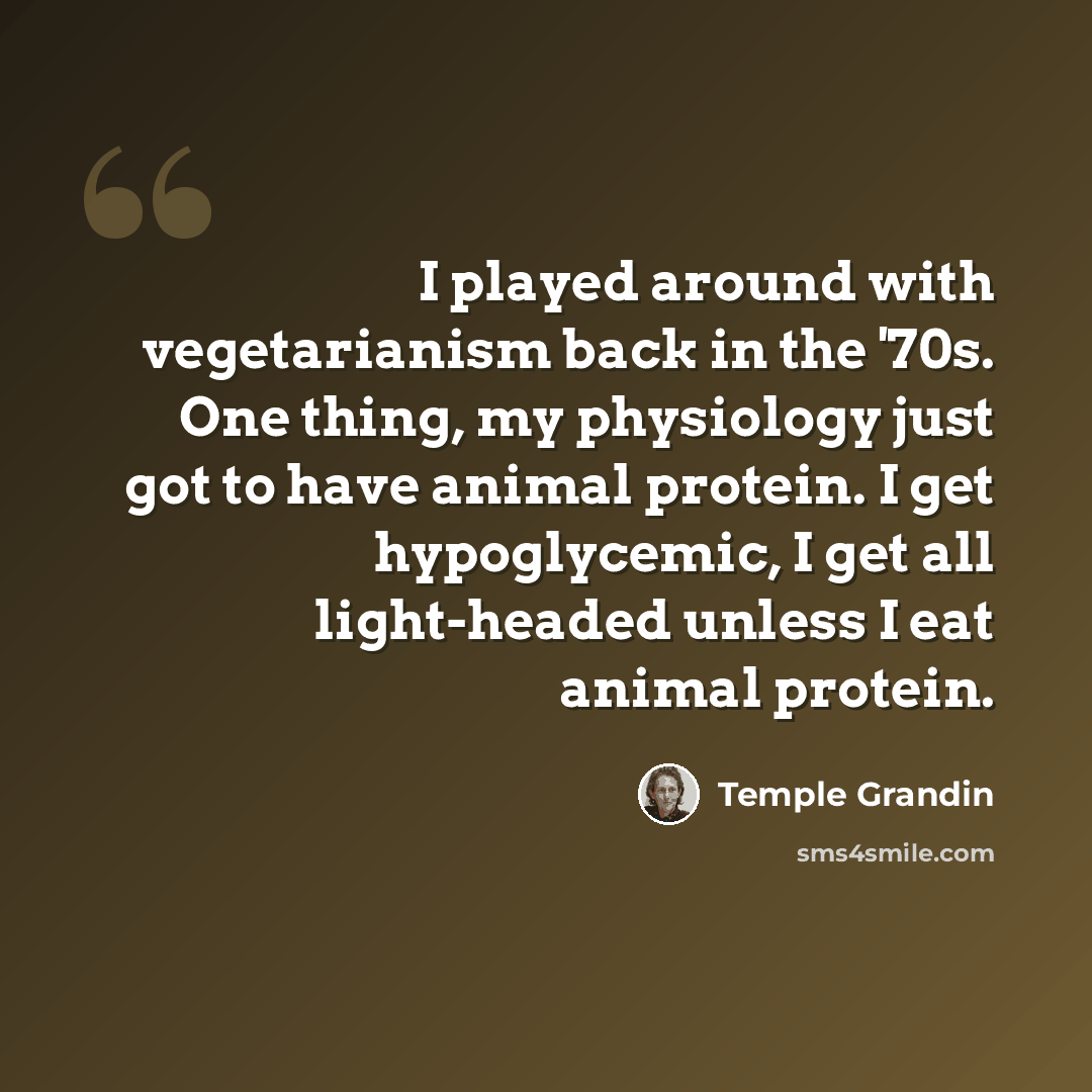 “I played around with vegetarianism back in the '70s. One thing, my physiology just got to have animal protein. I get hypoglycemic, I get all light-headed unless I eat animal protein.” quote by Temple Grandin