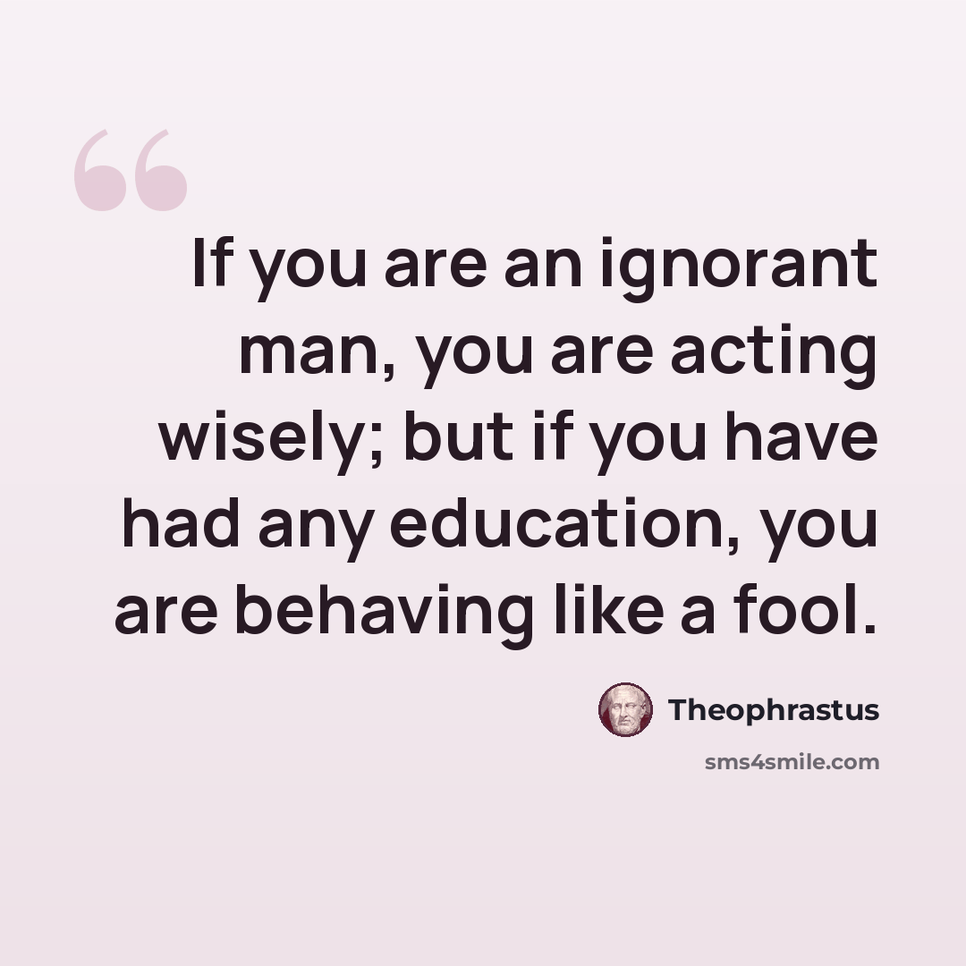 “If you are an ignorant man, you are acting wisely; but if you have had any education, you are behaving like a fool.” quote by Theophrastus