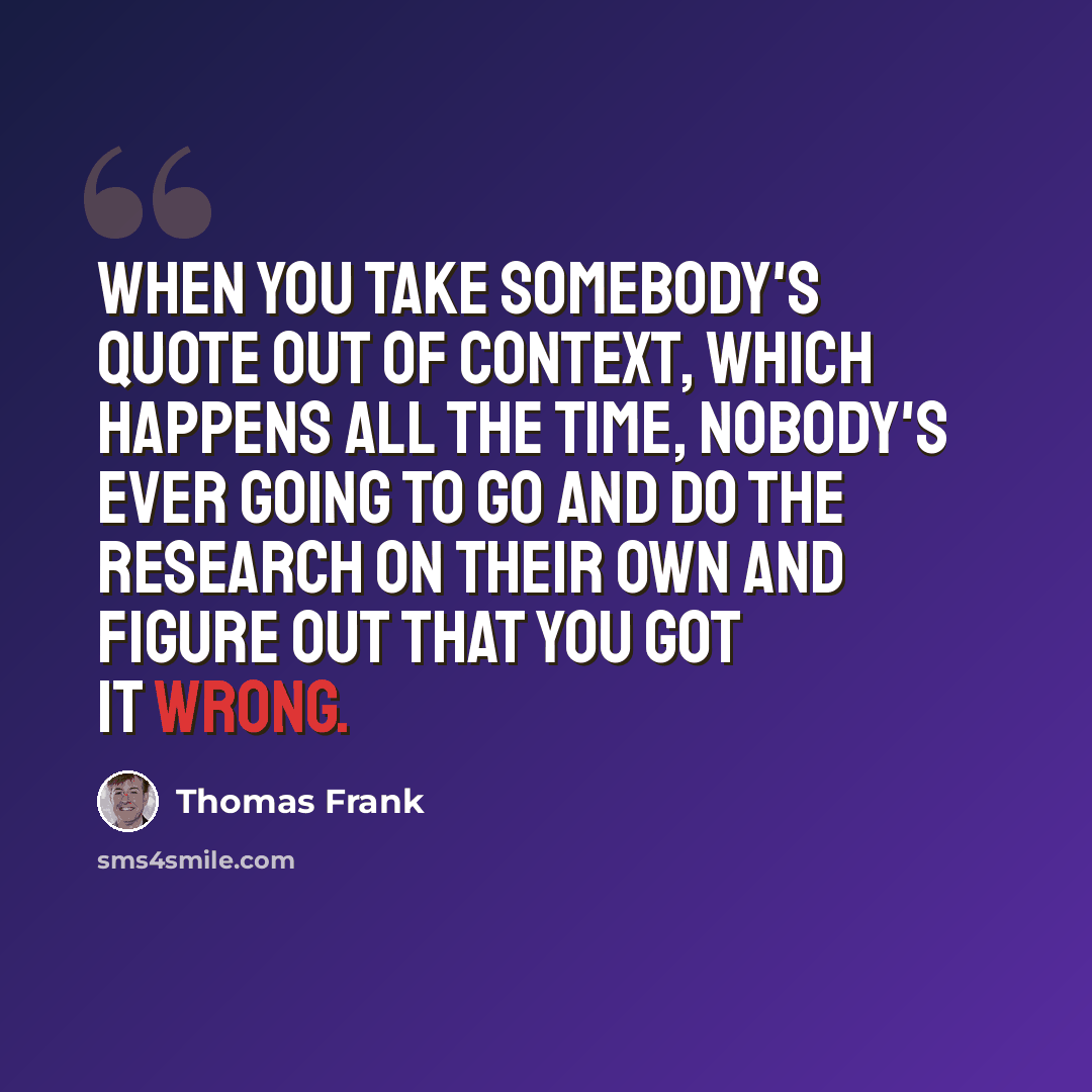 “When you take somebody's quote out of context, which happens all the time, nobody's ever going to go and do the research on their own and figure out that you got it wrong.” quote by Thomas Frank