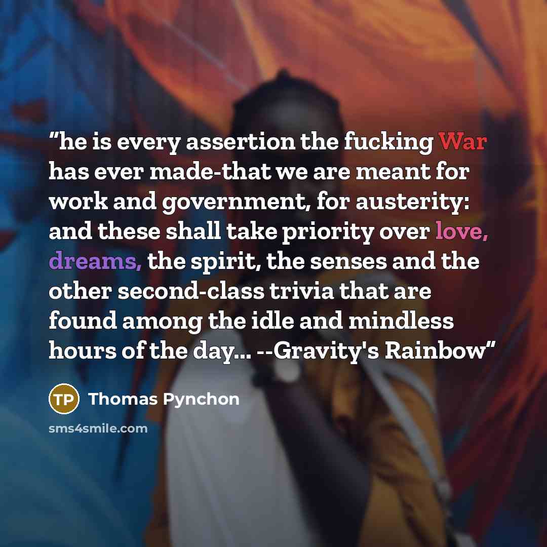 “he is every assertion the fucking War has ever made-that we are meant for work and government, for austerity: and these shall take priority over love, dreams, the spirit, the senses and the other second-class trivia that are found among the idle and mindless hours of the day... --Gravity's Rainbow” quote by Thomas Pynchon