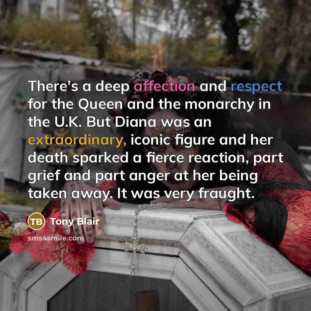 “There's a deep affection and respect for the Queen and the monarchy in the U.K. But Diana was an extraordinary, iconic figure and her death sparked a fierce reaction, part grief and part anger at her being taken away. It was very fraught.” quote by Tony Blair