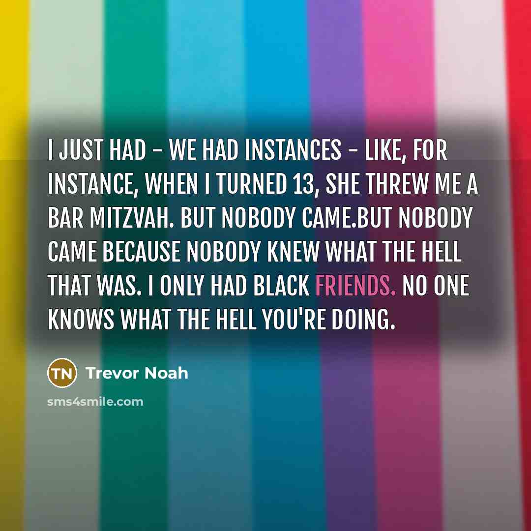 “I just had - we had instances - like, for instance, when I turned 13, she threw me a bar mitzvah. But nobody came.But nobody came because nobody knew what the hell that was. I only had black friends. No one knows what the hell you're doing.” quote by Trevor Noah