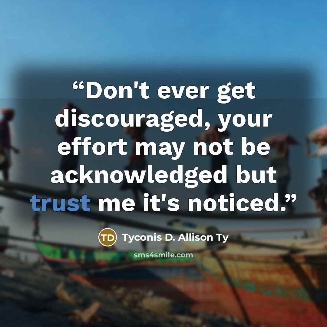“Don't ever get discouraged, your effort may not be acknowledged but trust me it's noticed.” quote by Tyconis D. Allison Ty