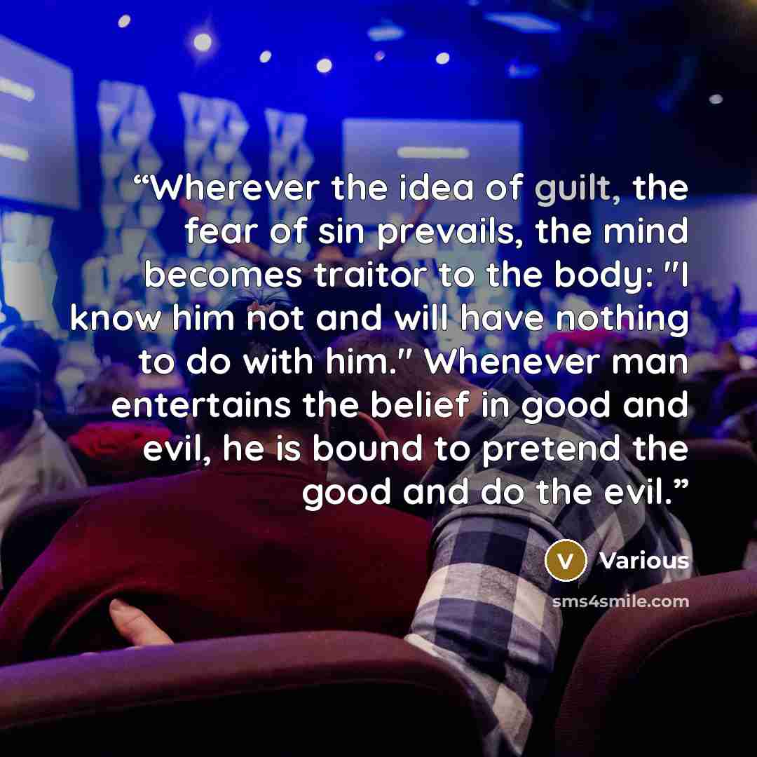 “Wherever the idea of guilt, the fear of sin prevails, the mind becomes traitor to the body: "I know him not and will have nothing to do with him." Whenever man entertains the belief in good and evil, he is bound to pretend the good and do the evil.” quote by Various