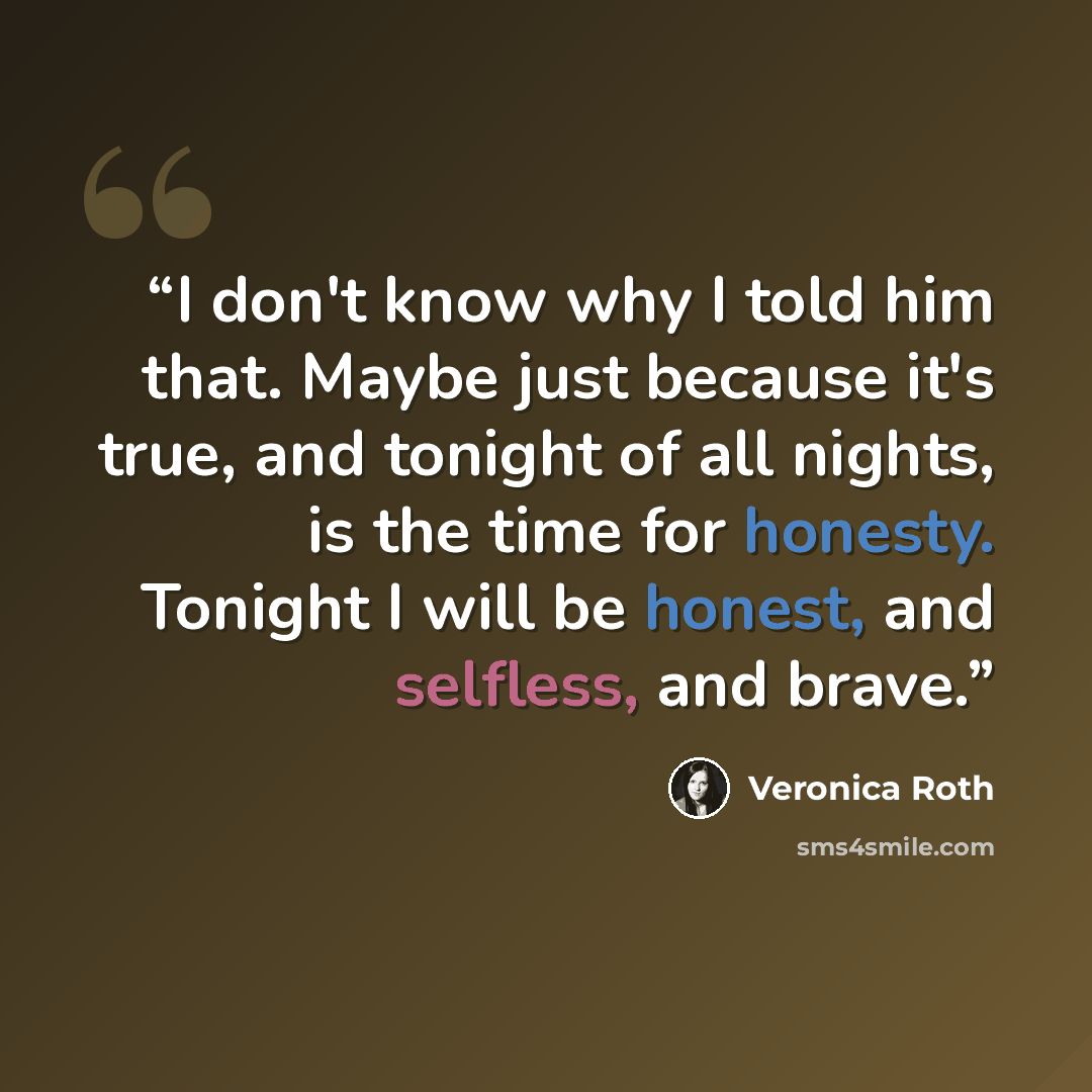 “I don't know why I told him that. Maybe just because it's true, and tonight of all nights, is the time for honesty. Tonight I will be honest, and selfless, and brave.” quote by Veronica roth