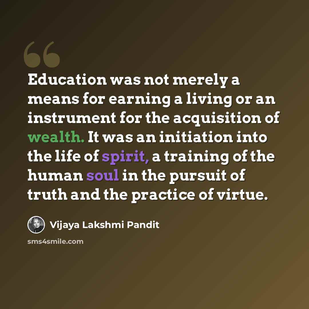 “Education was not merely a means for earning a living or an instrument for the acquisition of wealth. It was an initiation into the life of spirit, a training of the human soul in the pursuit of truth and the practice of virtue.” quote by Vijaya Lakshmi Pandit