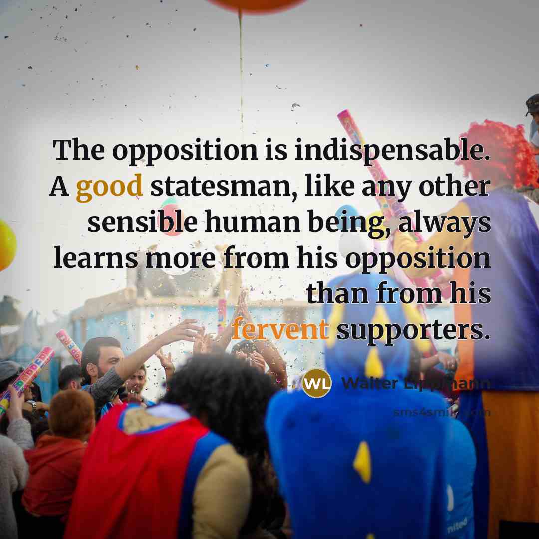 “The opposition is indispensable. A good statesman, like any other sensible human being, always learns more from his opposition than from his fervent supporters.” quote by Walter Lippmann