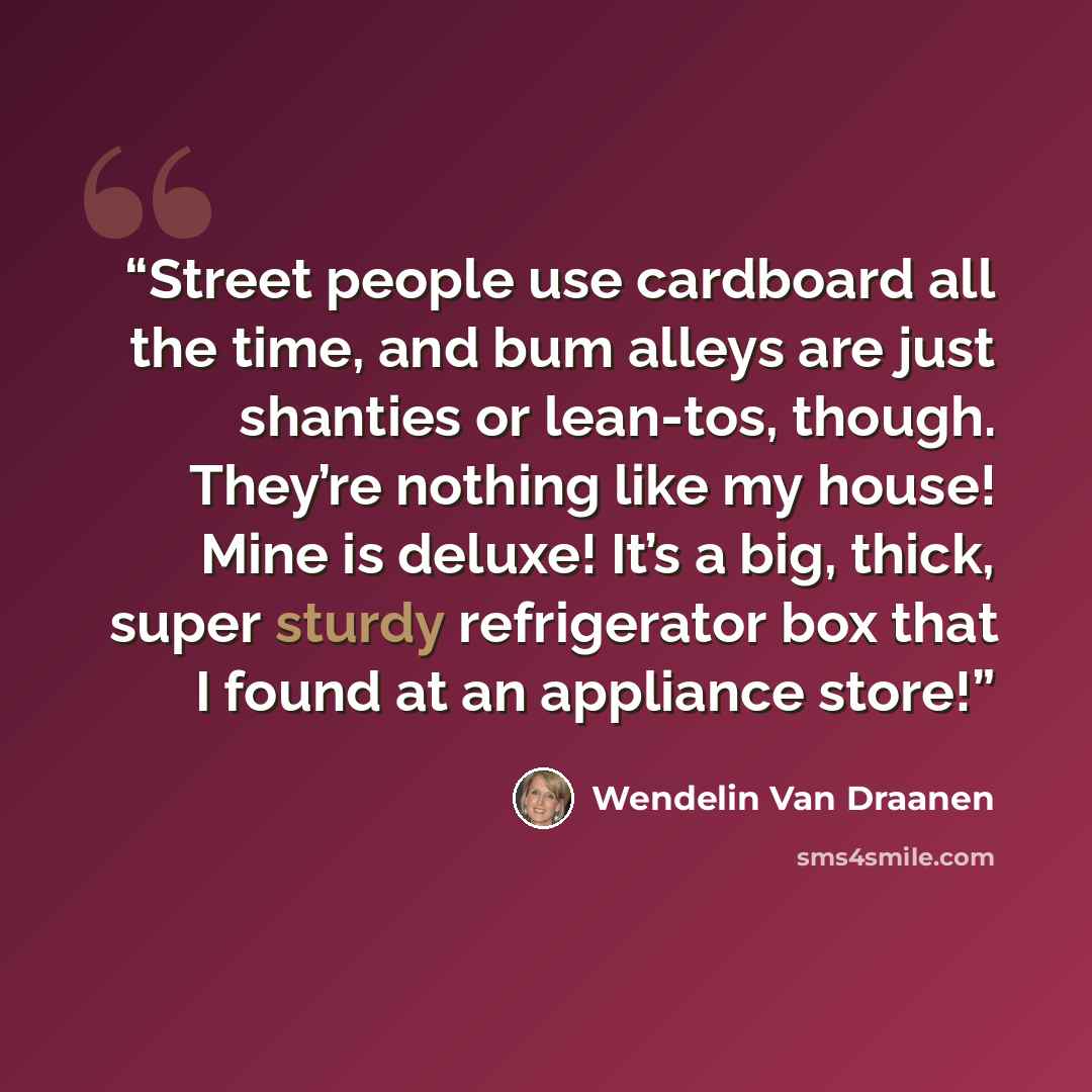 “Street people use cardboard all the time, and bum alleys are just shanties or lean-tos, though. They’re nothing like my house! Mine is deluxe! It’s a big, thick, super sturdy refrigerator box that I found at an appliance store!” quote by Wendelin Van Draanen