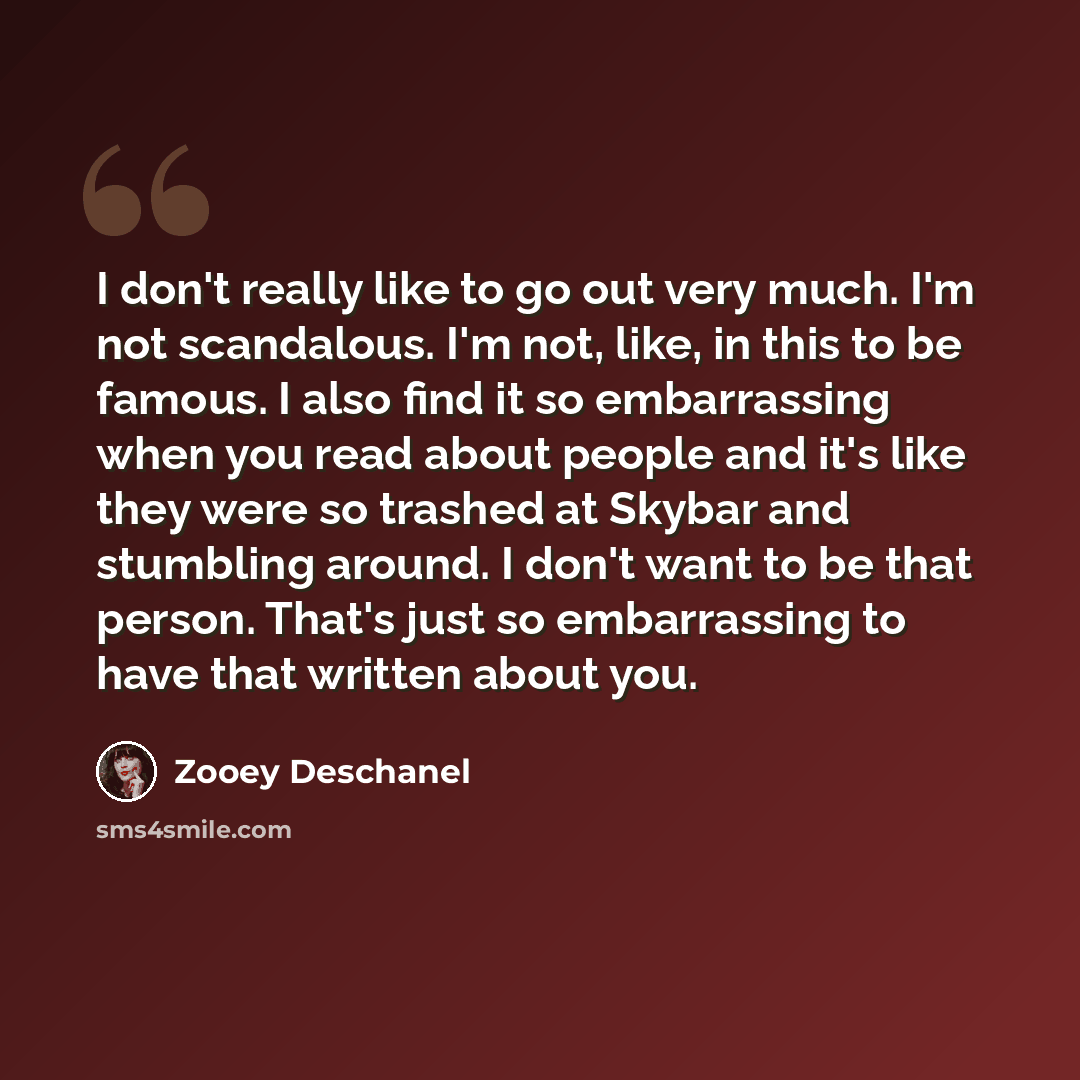 “I don't really like to go out very much. I'm not scandalous. I'm not, like, in this to be famous. I also find it so embarrassing when you read about people and it's like they were so trashed at Skybar and stumbling around. I don't want to be that person. That's just so embarrassing to have that…” quote by Zooey Deschanel