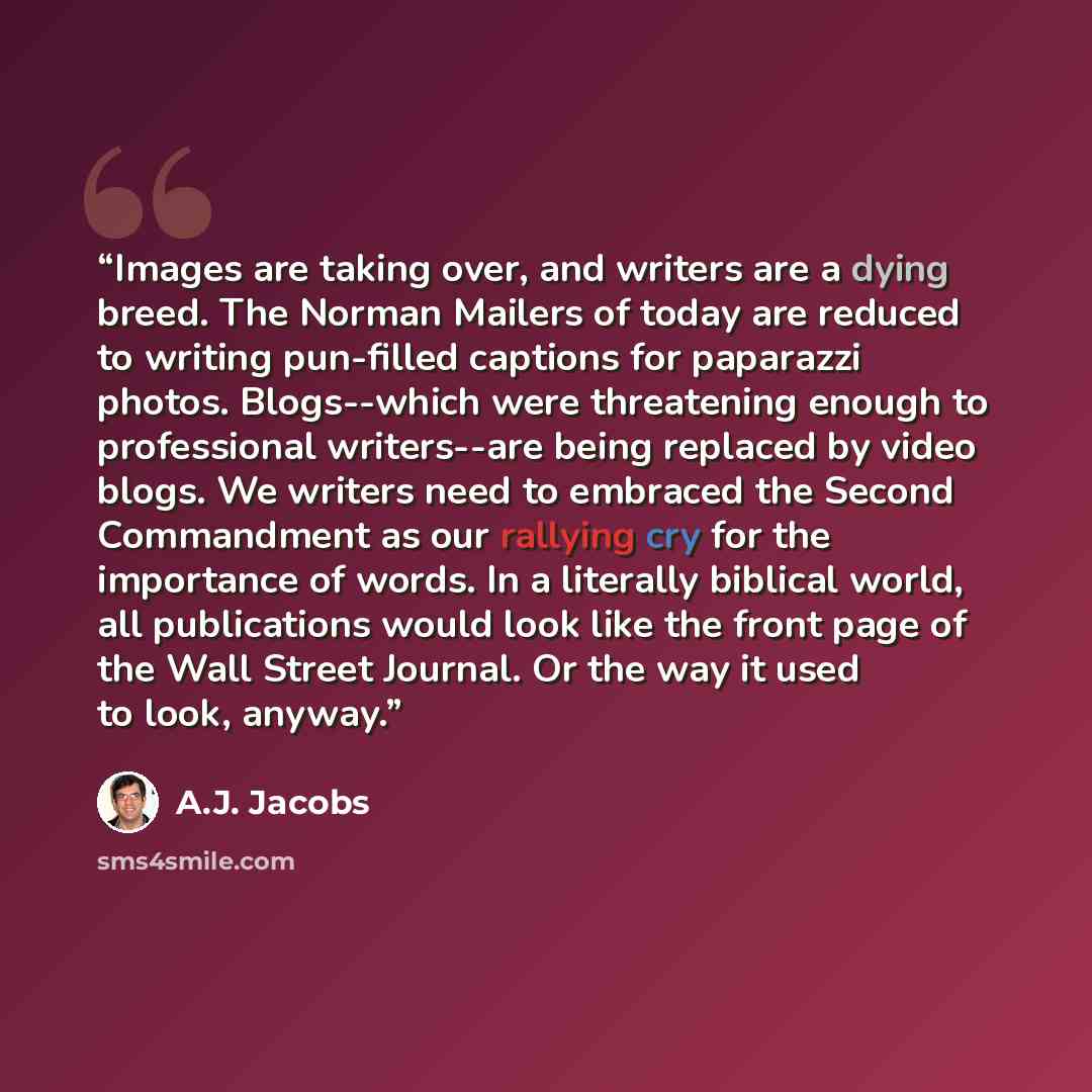 “Images are taking over, and writers are a dying breed. The Norman Mailers of today are reduced to writing pun-filled captions for paparazzi photos. Blogs--which were threatening enough to professional writers--are being replaced by video blogs. We writers need to embraced the Second Commandment as…” quote by A.J. Jacobs