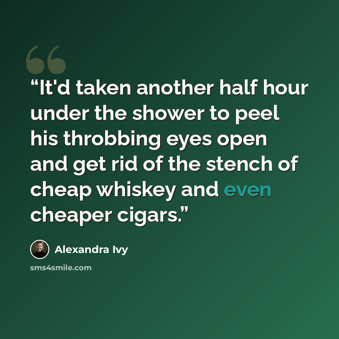 “It'd taken another half hour under the shower to peel his throbbing eyes open and get rid of the stench of cheap whiskey and even cheaper cigars.” quote by Alexandra Ivy