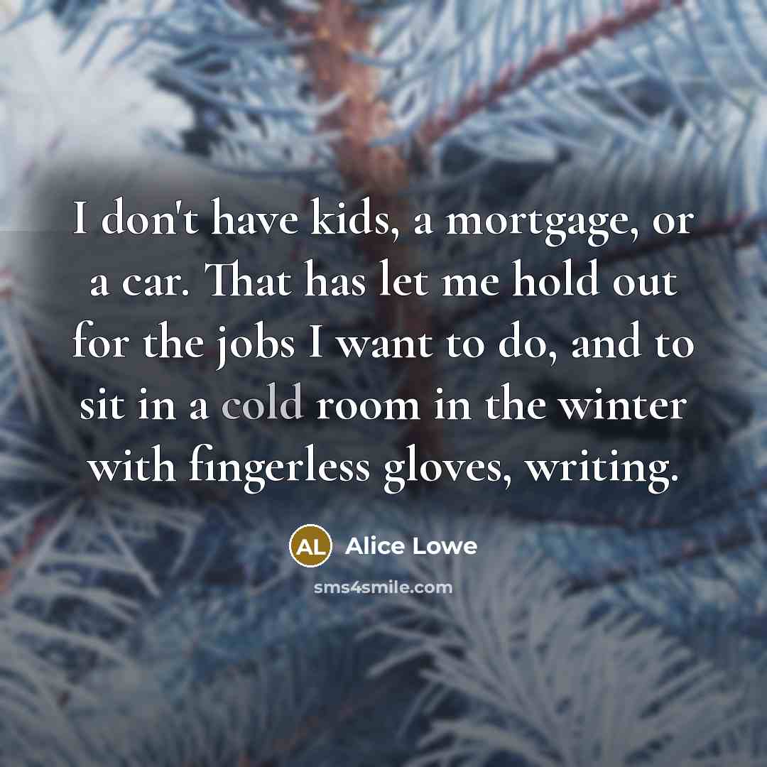 “I don't have kids, a mortgage, or a car. That has let me hold out for the jobs I want to do, and to sit in a cold room in the winter with fingerless gloves, writing.” quote by Alice Lowe