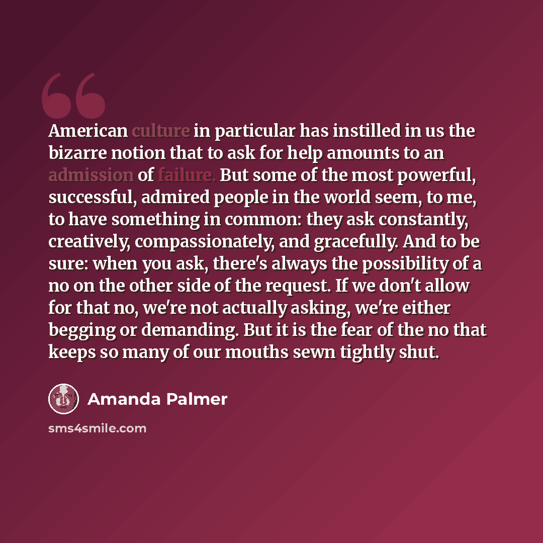 “American culture in particular has instilled in us the bizarre notion that to ask for help amounts to an admission of failure. But some of the most powerful, successful, admired people in the world seem, to me, to have something in common: they ask constantly, creatively, compassionately, and…” quote by Amanda Palmer