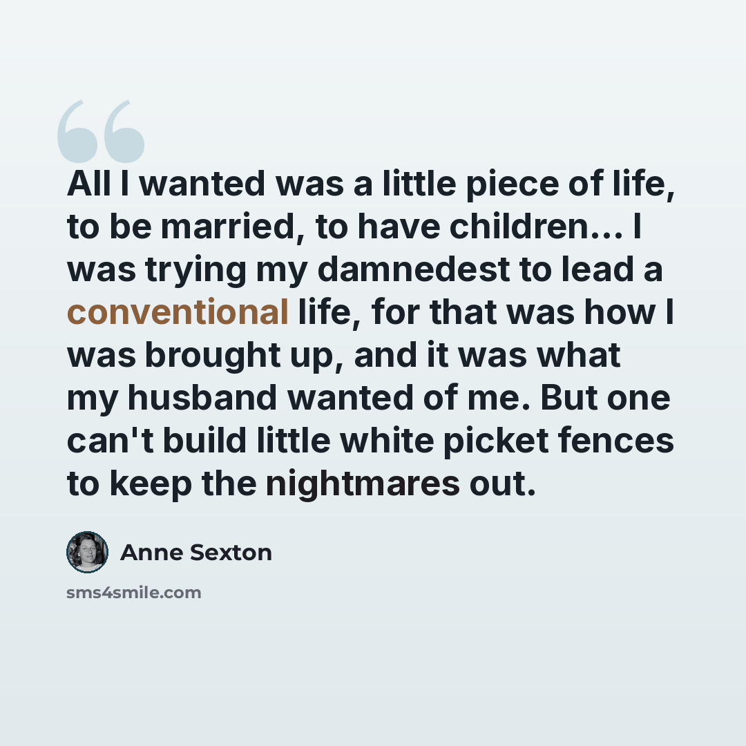 “All I wanted was a little piece of life, to be married, to have children… I was trying my damnedest to lead a conventional life, for that was how I was brought up, and it was what my husband wanted of me. But one can't build little white picket fences to keep the nightmares out.” quote by Anne Sexton