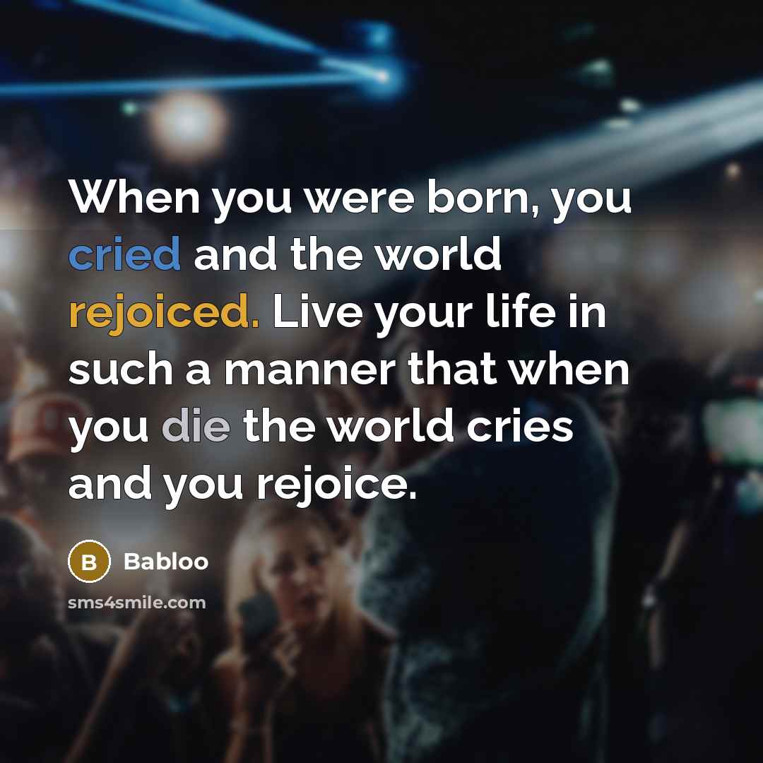 “When you were born, you cried and the world rejoiced. Live your life in such a manner that when you die the world cries and you rejoice.” quote by Babloo